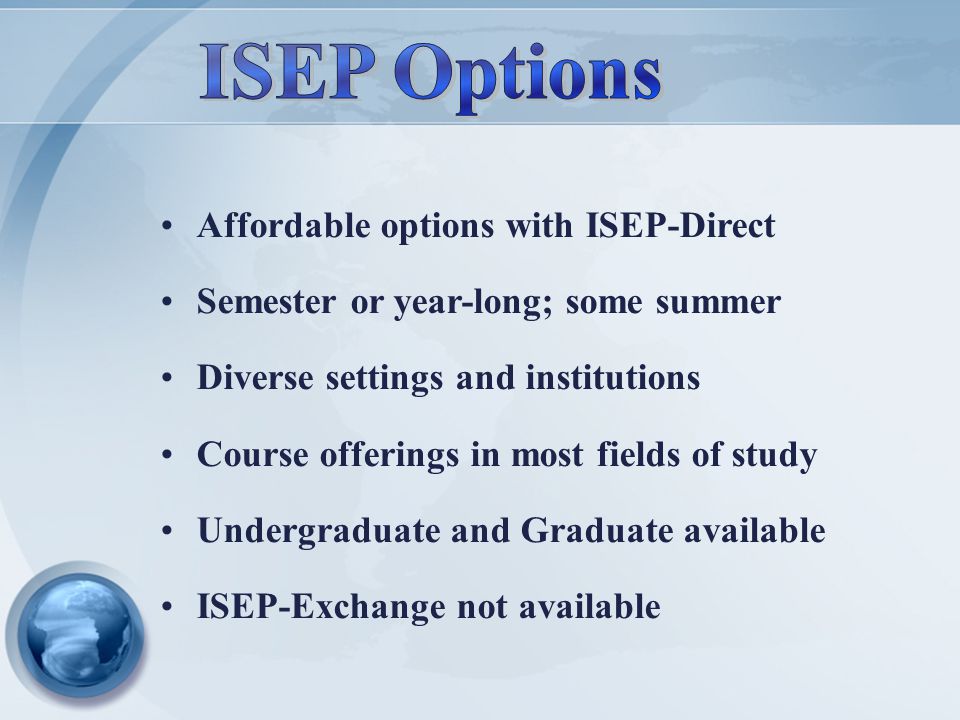 Affordable options with ISEP-Direct Semester or year-long; some summer Diverse settings and institutions Course offerings in most fields of study Undergraduate and Graduate available ISEP-Exchange not available