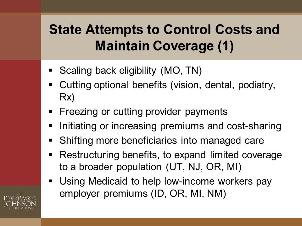 State Attempts to Control Costs and Maintain Coverage (1)  Scaling back eligibility (MO, TN)  Cutting optional benefits (vision, dental, podiatry, Rx)  Freezing or cutting provider payments  Initiating or increasing premiums and cost-sharing  Shifting more beneficiaries into managed care  Restructuring benefits, to expand limited coverage to a broader population (UT, NJ, OR, MI)  Using Medicaid to help low-income workers pay employer premiums (ID, OR, MI, NM)