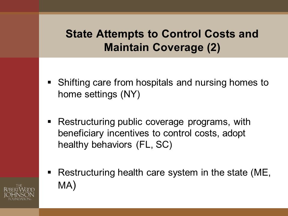 State Attempts to Control Costs and Maintain Coverage (2)  Shifting care from hospitals and nursing homes to home settings (NY)  Restructuring public coverage programs, with beneficiary incentives to control costs, adopt healthy behaviors (FL, SC)  Restructuring health care system in the state (ME, MA )