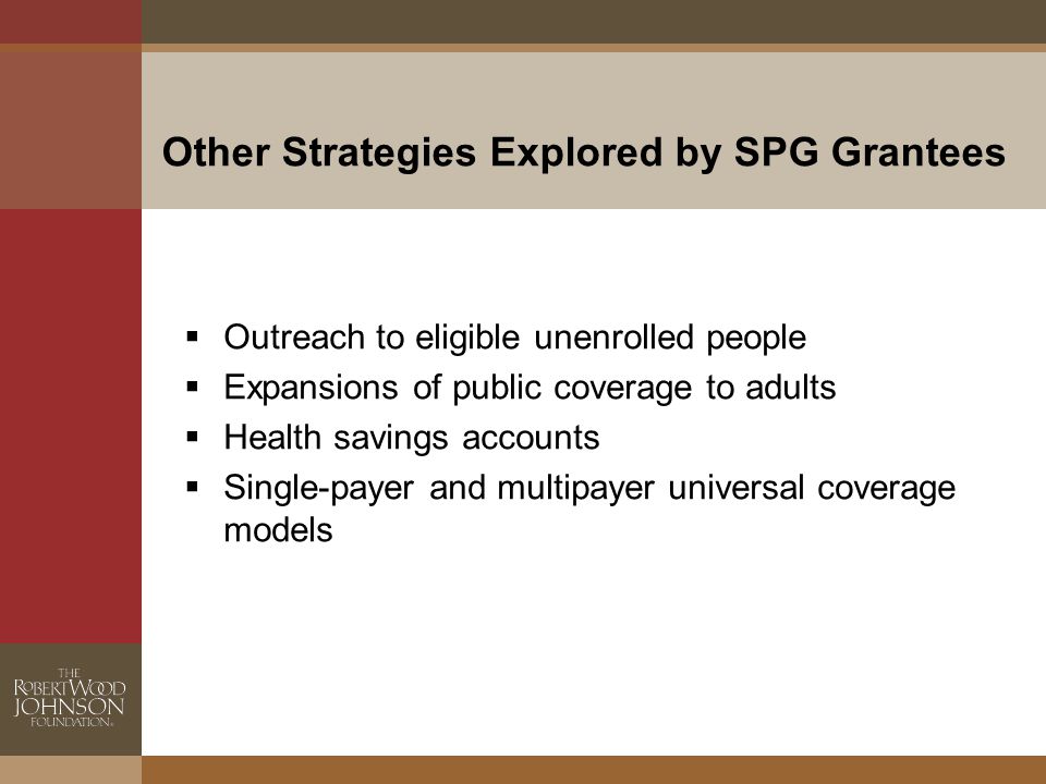 Other Strategies Explored by SPG Grantees  Outreach to eligible unenrolled people  Expansions of public coverage to adults  Health savings accounts  Single-payer and multipayer universal coverage models
