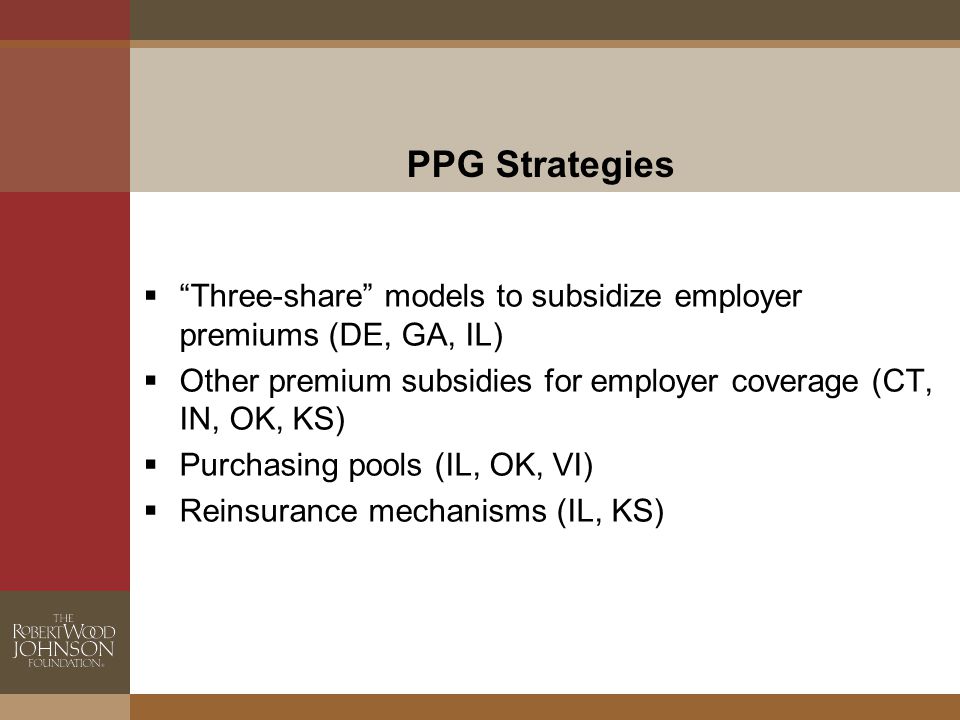PPG Strategies  Three-share models to subsidize employer premiums (DE, GA, IL)  Other premium subsidies for employer coverage (CT, IN, OK, KS)  Purchasing pools (IL, OK, VI)  Reinsurance mechanisms (IL, KS)