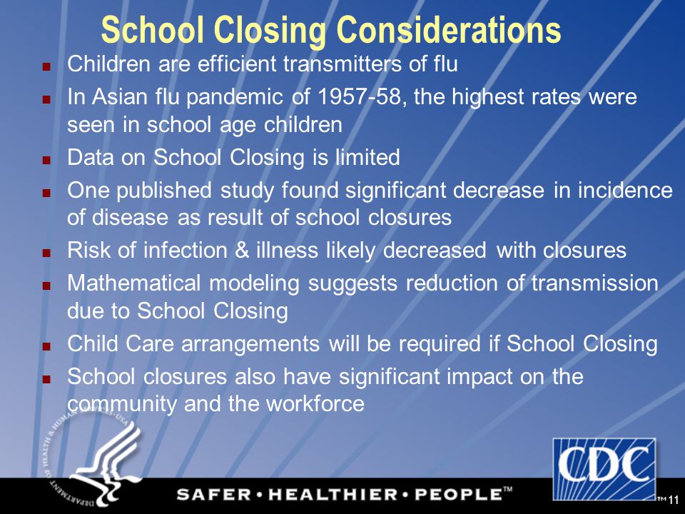11 School Closing Considerations Children are efficient transmitters of flu In Asian flu pandemic of , the highest rates were seen in school age children Data on School Closing is limited One published study found significant decrease in incidence of disease as result of school closures Risk of infection & illness likely decreased with closures Mathematical modeling suggests reduction of transmission due to School Closing Child Care arrangements will be required if School Closing School closures also have significant impact on the community and the workforce