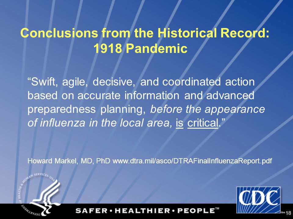 18 Conclusions from the Historical Record: 1918 Pandemic Swift, agile, decisive, and coordinated action based on accurate information and advanced preparedness planning, before the appearance of influenza in the local area, is critical. Howard Markel, MD, PhD