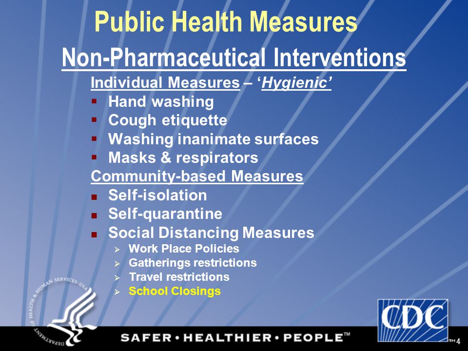 4 Public Health Measures Individual Measures – ‘Hygienic’  Hand washing  Cough etiquette  Washing inanimate surfaces  Masks & respirators Community-based Measures Self-isolation Self-quarantine Social Distancing Measures  Work Place Policies  Gatherings restrictions  Travel restrictions  School Closings Non-Pharmaceutical Interventions