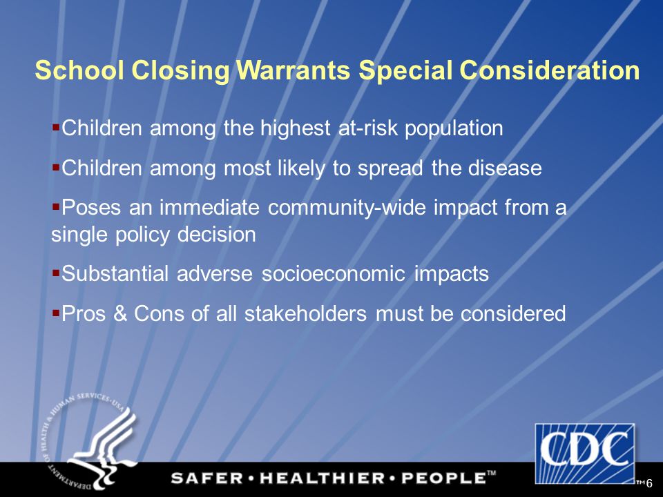 6 School Closing Warrants Special Consideration  Children among the highest at-risk population  Children among most likely to spread the disease  Poses an immediate community-wide impact from a single policy decision  Substantial adverse socioeconomic impacts  Pros & Cons of all stakeholders must be considered