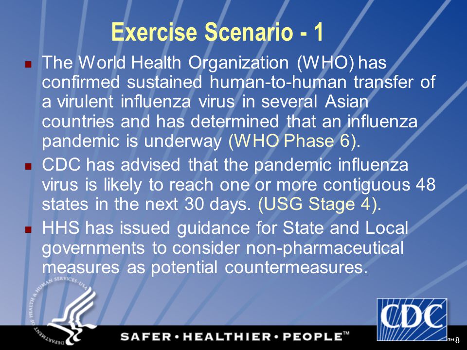 8 Exercise Scenario - 1 The World Health Organization (WHO) has confirmed sustained human-to-human transfer of a virulent influenza virus in several Asian countries and has determined that an influenza pandemic is underway (WHO Phase 6).