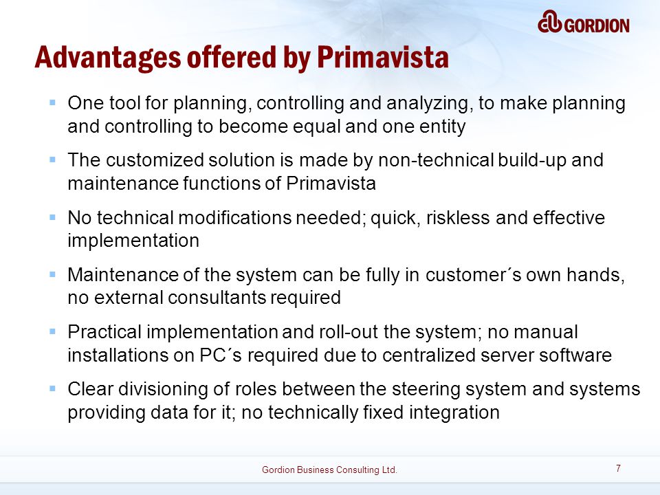 Advantages offered by Primavista  One tool for planning, controlling and analyzing, to make planning and controlling to become equal and one entity  The customized solution is made by non-technical build-up and maintenance functions of Primavista  No technical modifications needed; quick, riskless and effective implementation  Maintenance of the system can be fully in customer´s own hands, no external consultants required  Practical implementation and roll-out the system; no manual installations on PC´s required due to centralized server software  Clear divisioning of roles between the steering system and systems providing data for it; no technically fixed integration 7 Gordion Business Consulting Ltd.