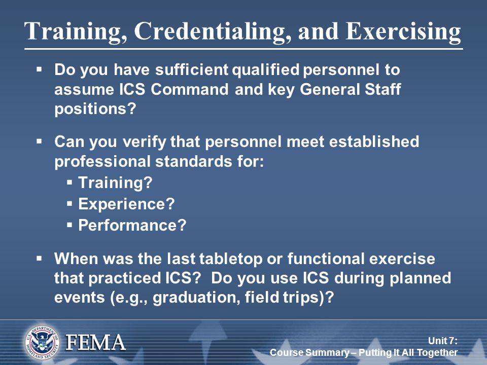 Unit 7: Course Summary – Putting It All Together Training, Credentialing, and Exercising  Do you have sufficient qualified personnel to assume ICS Command and key General Staff positions.