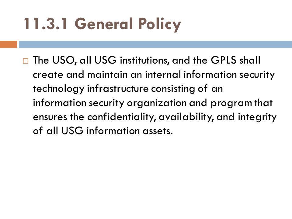 General Policy  The USO, all USG institutions, and the GPLS shall create and maintain an internal information security technology infrastructure consisting of an information security organization and program that ensures the confidentiality, availability, and integrity of all USG information assets.