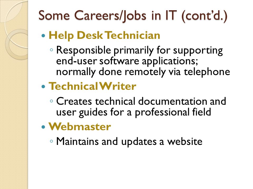 Help Desk Technician ◦ Responsible primarily for supporting end-user software applications; normally done remotely via telephone Technical Writer ◦ Creates technical documentation and user guides for a professional field Webmaster ◦ Maintains and updates a website Some Careers/Jobs in IT (cont’d.)