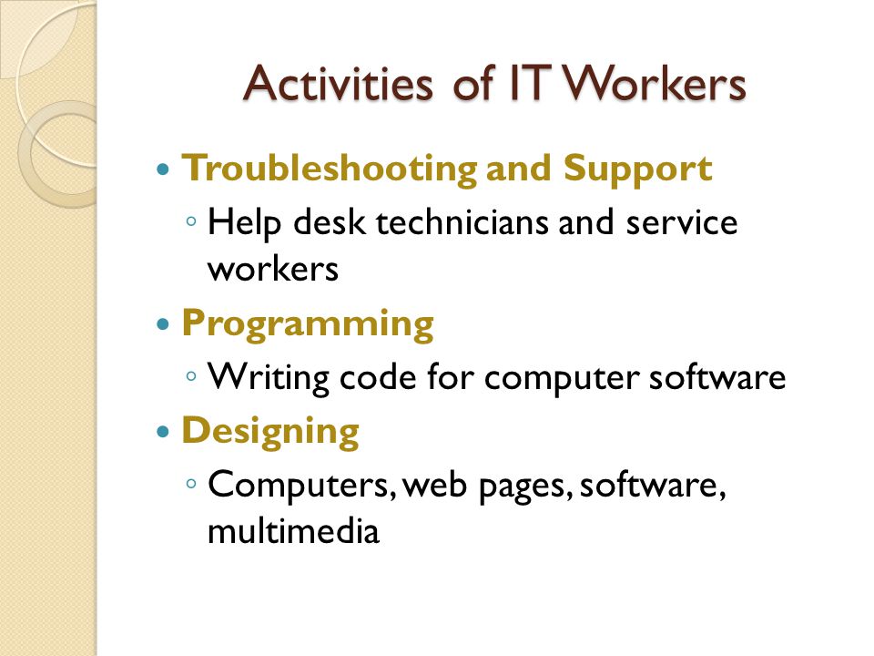 Activities of IT Workers Troubleshooting and Support ◦ Help desk technicians and service workers Programming ◦ Writing code for computer software Designing ◦ Computers, web pages, software, multimedia
