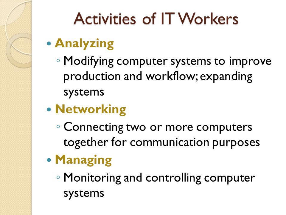 Activities of IT Workers Analyzing ◦ Modifying computer systems to improve production and workflow; expanding systems Networking ◦ Connecting two or more computers together for communication purposes Managing ◦ Monitoring and controlling computer systems