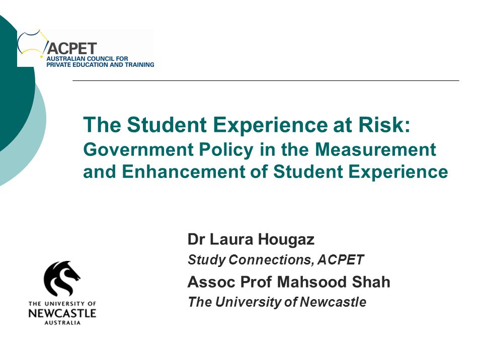 The Student Experience at Risk: Government Policy in the Measurement and Enhancement of Student Experience Dr Laura Hougaz Study Connections, ACPET Assoc Prof Mahsood Shah The University of Newcastle