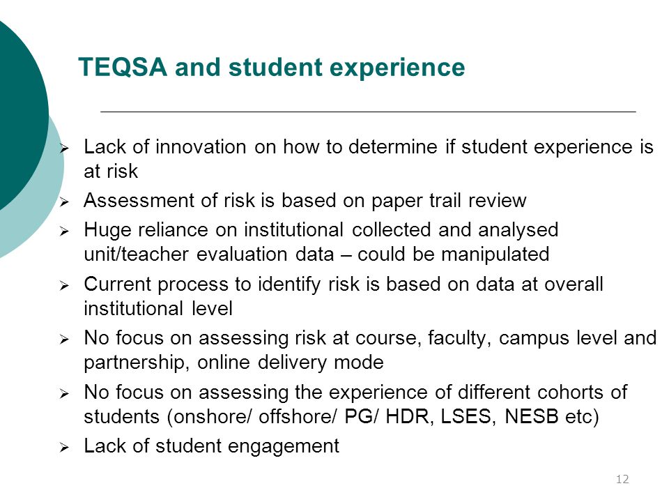 TEQSA and student experience  Lack of innovation on how to determine if student experience is at risk  Assessment of risk is based on paper trail review  Huge reliance on institutional collected and analysed unit/teacher evaluation data – could be manipulated  Current process to identify risk is based on data at overall institutional level  No focus on assessing risk at course, faculty, campus level and partnership, online delivery mode  No focus on assessing the experience of different cohorts of students (onshore/ offshore/ PG/ HDR, LSES, NESB etc)  Lack of student engagement 12