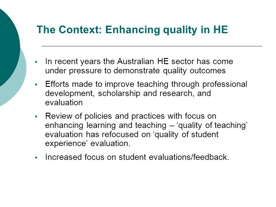 The Context: Enhancing quality in HE  In recent years the Australian HE sector has come under pressure to demonstrate quality outcomes  Efforts made to improve teaching through professional development, scholarship and research, and evaluation  Review of policies and practices with focus on enhancing learning and teaching – ‘quality of teaching’ evaluation has refocused on ‘quality of student experience’ evaluation.