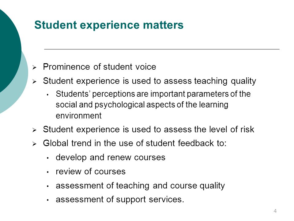 Student experience matters  Prominence of student voice  Student experience is used to assess teaching quality Students’ perceptions are important parameters of the social and psychological aspects of the learning environment  Student experience is used to assess the level of risk  Global trend in the use of student feedback to: develop and renew courses review of courses assessment of teaching and course quality assessment of support services.