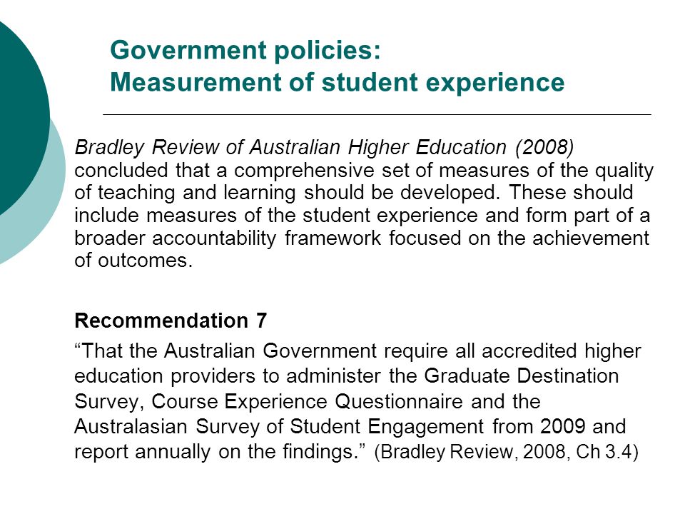 Government policies: Measurement of student experience Bradley Review of Australian Higher Education (2008) concluded that a comprehensive set of measures of the quality of teaching and learning should be developed.