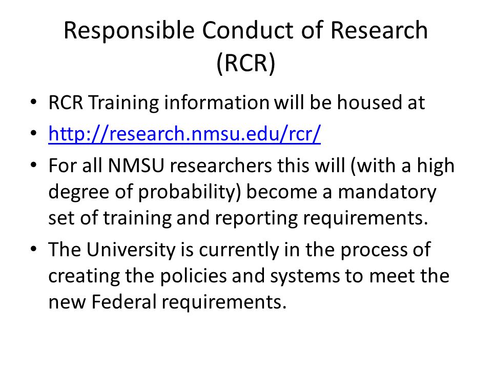 Responsible Conduct of Research (RCR) RCR Training information will be housed at   For all NMSU researchers this will (with a high degree of probability) become a mandatory set of training and reporting requirements.