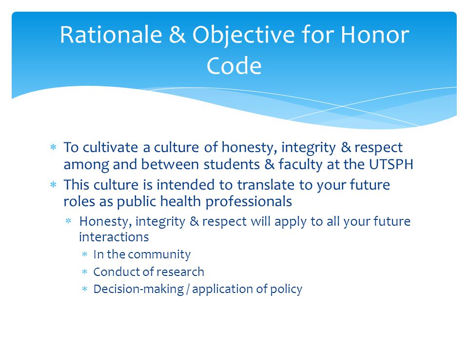 Rationale & Objective for Honor Code  To cultivate a culture of honesty, integrity & respect among and between students & faculty at the UTSPH  This culture is intended to translate to your future roles as public health professionals  Honesty, integrity & respect will apply to all your future interactions  In the community  Conduct of research  Decision-making / application of policy