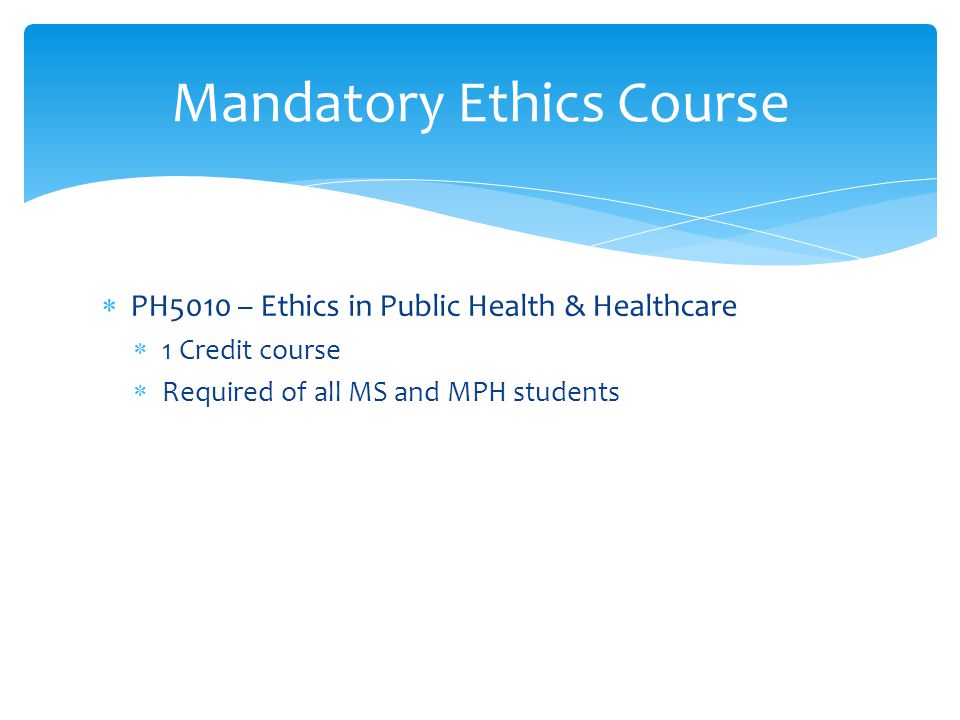 Mandatory Ethics Course  PH5010 – Ethics in Public Health & Healthcare  1 Credit course  Required of all MS and MPH students