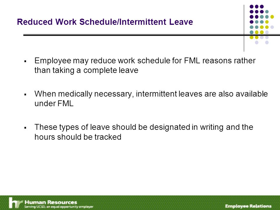 Reduced Work Schedule/Intermittent Leave  Employee may reduce work schedule for FML reasons rather than taking a complete leave  When medically necessary, intermittent leaves are also available under FML  These types of leave should be designated in writing and the hours should be tracked