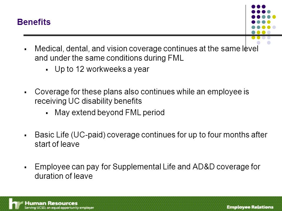 Benefits  Medical, dental, and vision coverage continues at the same level and under the same conditions during FML  Up to 12 workweeks a year  Coverage for these plans also continues while an employee is receiving UC disability benefits  May extend beyond FML period  Basic Life (UC-paid) coverage continues for up to four months after start of leave  Employee can pay for Supplemental Life and AD&D coverage for duration of leave