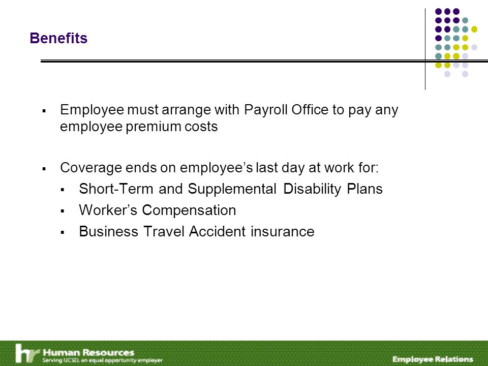 Benefits  Employee must arrange with Payroll Office to pay any employee premium costs  Coverage ends on employee’s last day at work for:  Short-Term and Supplemental Disability Plans  Worker’s Compensation  Business Travel Accident insurance