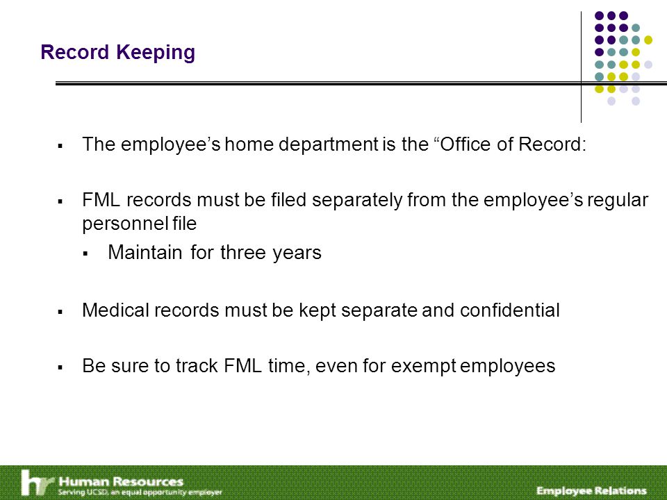 Record Keeping  The employee’s home department is the Office of Record:  FML records must be filed separately from the employee’s regular personnel file  Maintain for three years  Medical records must be kept separate and confidential  Be sure to track FML time, even for exempt employees