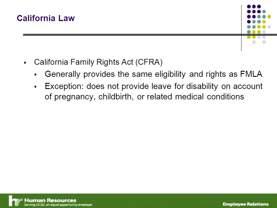 California Law  California Family Rights Act (CFRA)  Generally provides the same eligibility and rights as FMLA  Exception: does not provide leave for disability on account of pregnancy, childbirth, or related medical conditions