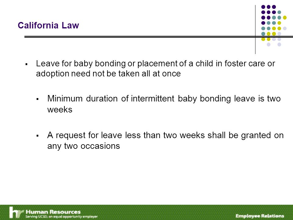 California Law  Leave for baby bonding or placement of a child in foster care or adoption need not be taken all at once  Minimum duration of intermittent baby bonding leave is two weeks  A request for leave less than two weeks shall be granted on any two occasions