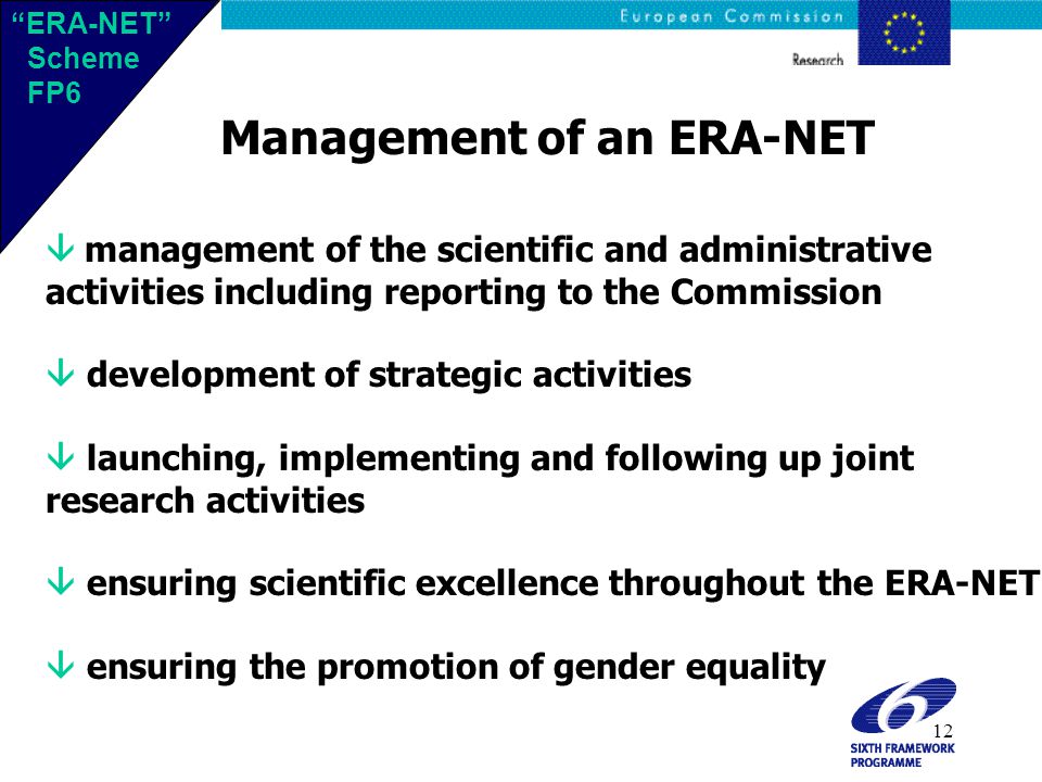 12 Management of an ERA-NET  management of the scientific and administrative activities including reporting to the Commission  development of strategic activities  launching, implementing and following up joint research activities  ensuring scientific excellence throughout the ERA-NET  ensuring the promotion of gender equality ERA-NET Scheme FP6 ERA-NET Scheme FP6
