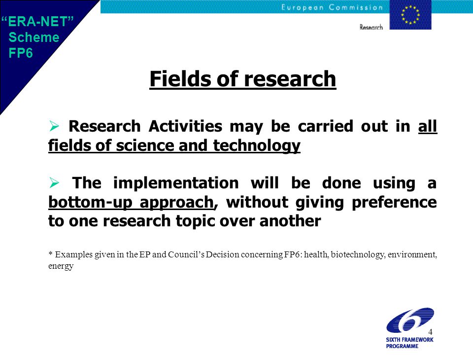 4 Fields of research  Research Activities may be carried out in all fields of science and technology  The implementation will be done using a bottom-up approach, without giving preference to one research topic over another * Examples given in the EP and Council’s Decision concerning FP6: health, biotechnology, environment, energy ERA-NET Scheme FP6 ERA-NET Scheme FP6