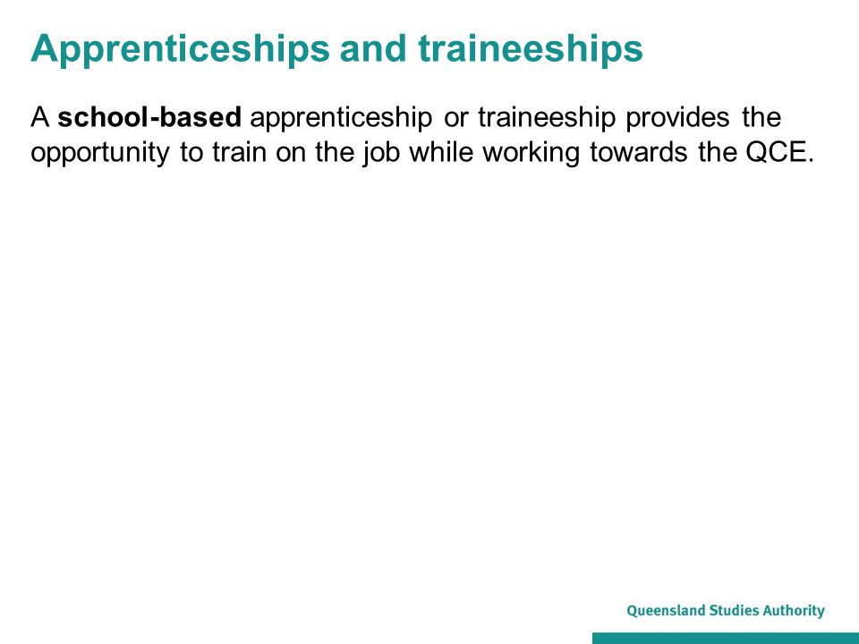 Apprenticeships and traineeships A school-based apprenticeship or traineeship provides the opportunity to train on the job while working towards the QCE.