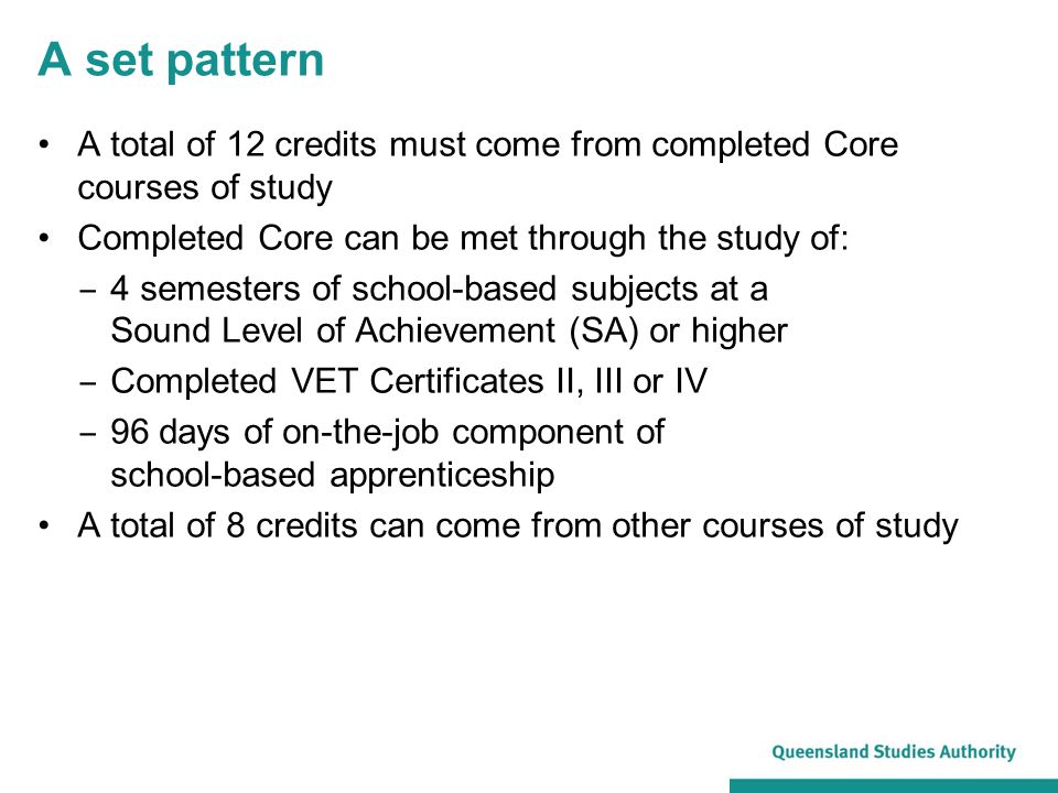 A set pattern A total of 12 credits must come from completed Core courses of study Completed Core can be met through the study of: ‒ 4 semesters of school-based subjects at a Sound Level of Achievement (SA) or higher ‒ Completed VET Certificates II, III or IV ‒ 96 days of on-the-job component of school-based apprenticeship A total of 8 credits can come from other courses of study