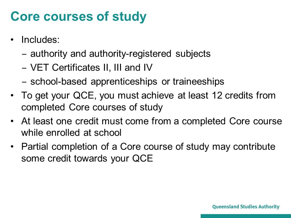 Core courses of study Includes: ‒ authority and authority-registered subjects ‒ VET Certificates II, III and IV ‒ school-based apprenticeships or traineeships To get your QCE, you must achieve at least 12 credits from completed Core courses of study At least one credit must come from a completed Core course while enrolled at school Partial completion of a Core course of study may contribute some credit towards your QCE