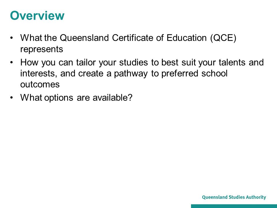 Overview What the Queensland Certificate of Education (QCE) represents How you can tailor your studies to best suit your talents and interests, and create a pathway to preferred school outcomes What options are available