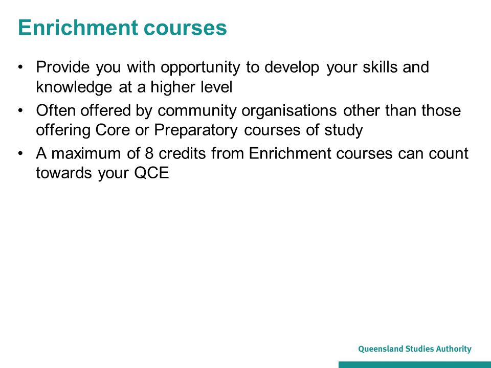 Enrichment courses Provide you with opportunity to develop your skills and knowledge at a higher level Often offered by community organisations other than those offering Core or Preparatory courses of study A maximum of 8 credits from Enrichment courses can count towards your QCE