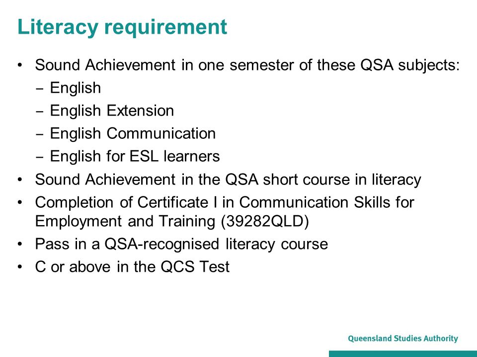 Literacy requirement Sound Achievement in one semester of these QSA subjects: ‒ English ‒ English Extension ‒ English Communication ‒ English for ESL learners Sound Achievement in the QSA short course in literacy Completion of Certificate I in Communication Skills for Employment and Training (39282QLD) Pass in a QSA-recognised literacy course C or above in the QCS Test