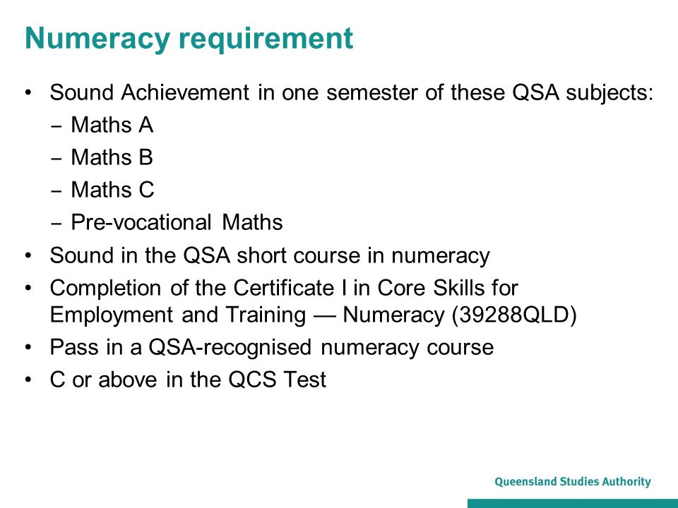Numeracy requirement Sound Achievement in one semester of these QSA subjects: ‒ Maths A ‒ Maths B ‒ Maths C ‒ Pre-vocational Maths Sound in the QSA short course in numeracy Completion of the Certificate I in Core Skills for Employment and Training — Numeracy (39288QLD) Pass in a QSA-recognised numeracy course C or above in the QCS Test