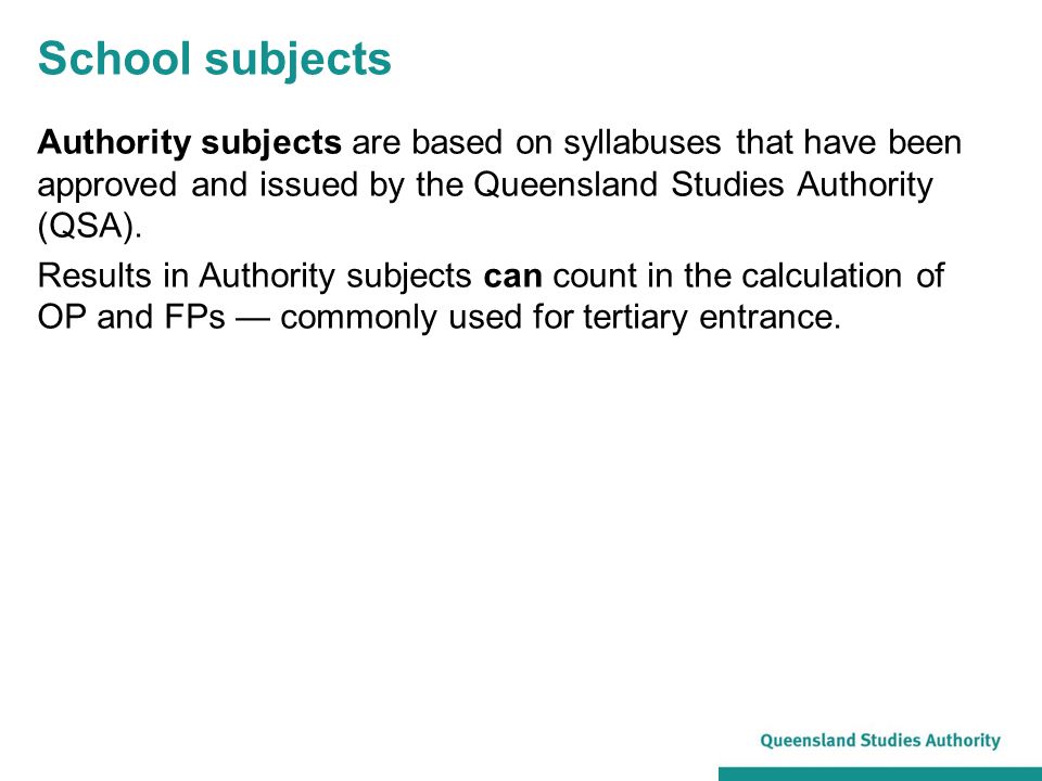School subjects Authority subjects are based on syllabuses that have been approved and issued by the Queensland Studies Authority (QSA).