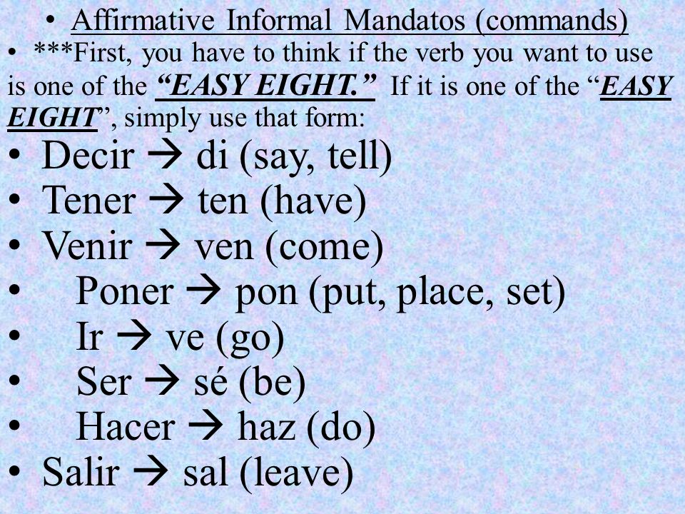 Affirmative Informal Mandatos (commands) ***First, you have to think if the verb you want to use is one of the EASY EIGHT. If it is one of the EASY EIGHT , simply use that form: Decir  di (say, tell) Tener  ten (have) Venir  ven (come) Poner  pon (put, place, set) Ir  ve (go) Ser  sé (be) Hacer  haz (do) Salir  sal (leave)