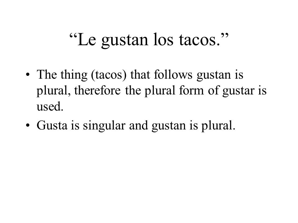 Le gustan los tacos. The thing (tacos) that follows gustan is plural, therefore the plural form of gustar is used.