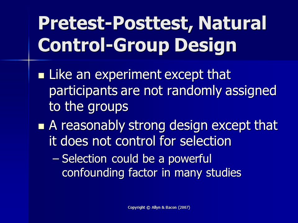 Copyright © Allyn & Bacon (2007) Pretest-Posttest, Natural Control-Group Design Like an experiment except that participants are not randomly assigned to the groups Like an experiment except that participants are not randomly assigned to the groups A reasonably strong design except that it does not control for selection A reasonably strong design except that it does not control for selection –Selection could be a powerful confounding factor in many studies