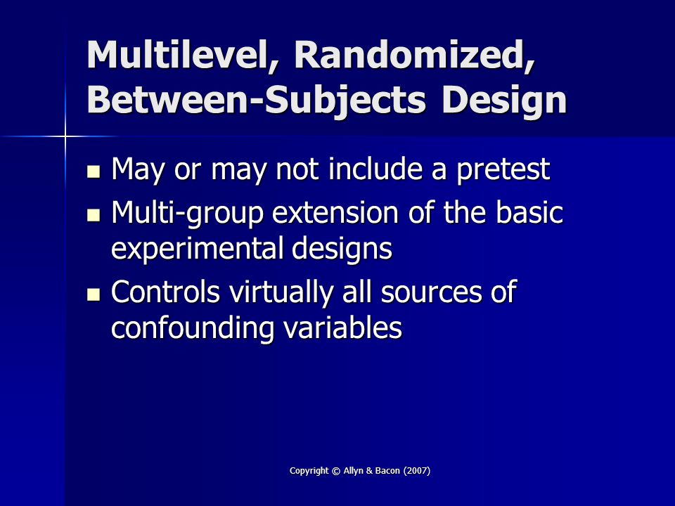 Copyright © Allyn & Bacon (2007) Multilevel, Randomized, Between-Subjects Design May or may not include a pretest May or may not include a pretest Multi-group extension of the basic experimental designs Multi-group extension of the basic experimental designs Controls virtually all sources of confounding variables Controls virtually all sources of confounding variables