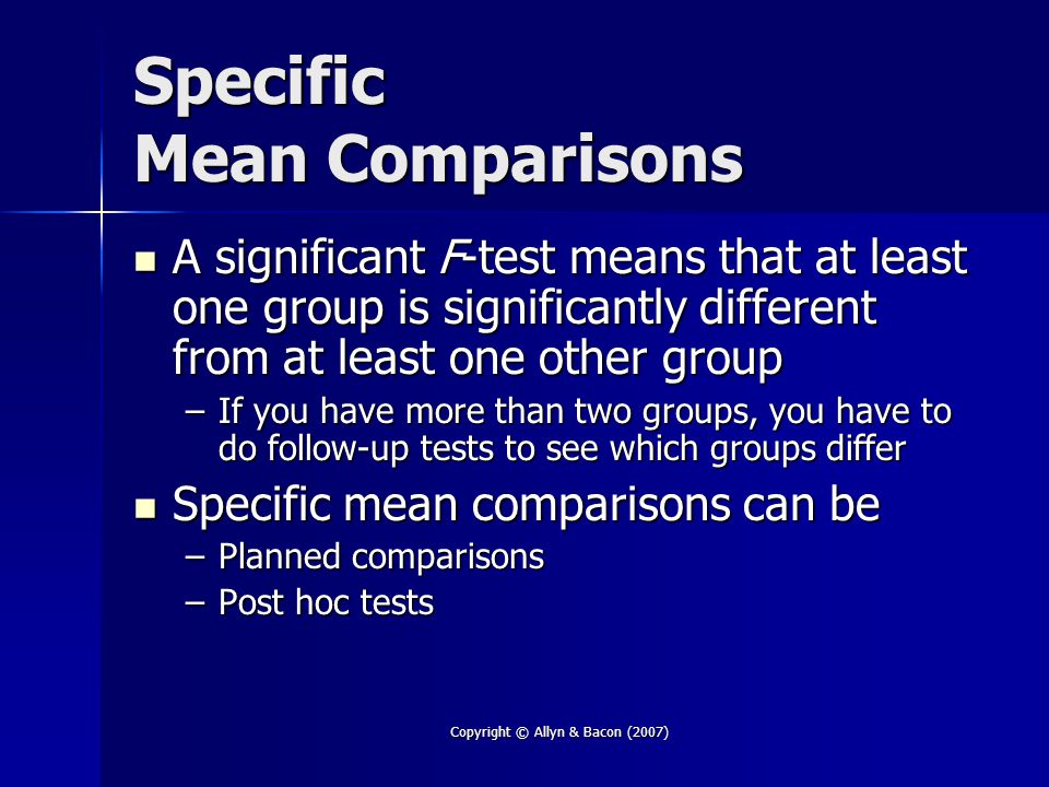 Copyright © Allyn & Bacon (2007) Specific Mean Comparisons A significant F-test means that at least one group is significantly different from at least one other group A significant F-test means that at least one group is significantly different from at least one other group –If you have more than two groups, you have to do follow-up tests to see which groups differ Specific mean comparisons can be Specific mean comparisons can be –Planned comparisons –Post hoc tests