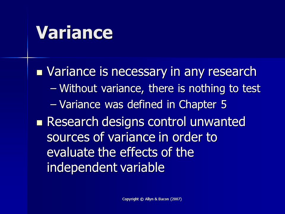 Copyright © Allyn & Bacon (2007) Variance Variance is necessary in any research Variance is necessary in any research –Without variance, there is nothing to test –Variance was defined in Chapter 5 Research designs control unwanted sources of variance in order to evaluate the effects of the independent variable Research designs control unwanted sources of variance in order to evaluate the effects of the independent variable