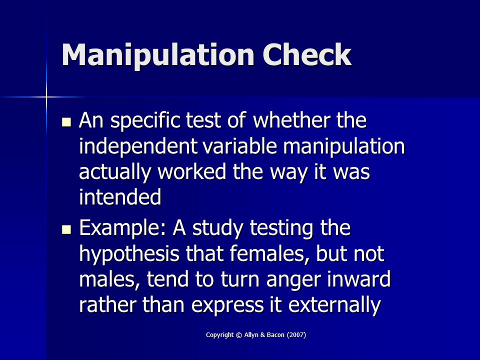 Copyright © Allyn & Bacon (2007) Manipulation Check An specific test of whether the independent variable manipulation actually worked the way it was intended An specific test of whether the independent variable manipulation actually worked the way it was intended Example: A study testing the hypothesis that females, but not males, tend to turn anger inward rather than express it externally Example: A study testing the hypothesis that females, but not males, tend to turn anger inward rather than express it externally