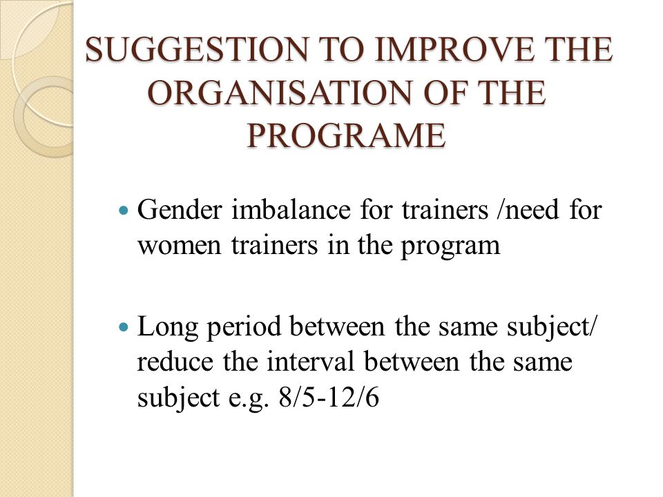 SUGGESTION TO IMPROVE THE ORGANISATION OF THE PROGRAME SUGGESTION TO IMPROVE THE ORGANISATION OF THE PROGRAME Gender imbalance for trainers /need for women trainers in the program Long period between the same subject/ reduce the interval between the same subject e.g.