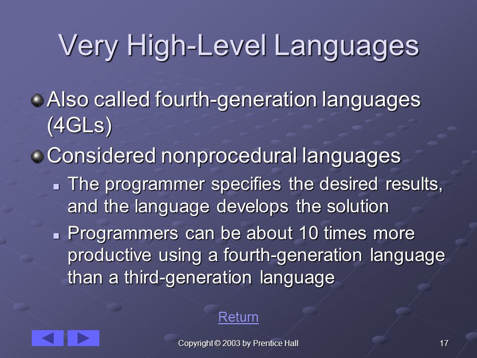 17Copyright © 2003 by Prentice Hall Very High-Level Languages Also called fourth-generation languages (4GLs) Considered nonprocedural languages The programmer specifies the desired results, and the language develops the solution The programmer specifies the desired results, and the language develops the solution Programmers can be about 10 times more productive using a fourth-generation language than a third-generation language Programmers can be about 10 times more productive using a fourth-generation language than a third-generation language Return