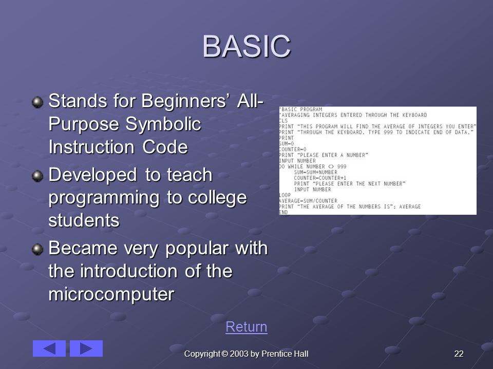 22Copyright © 2003 by Prentice Hall BASIC Stands for Beginners’ All- Purpose Symbolic Instruction Code Developed to teach programming to college students Became very popular with the introduction of the microcomputer Return